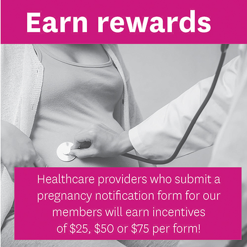 Earn Rewards! Healthcare providers who submit a pregnancy notification form for our members will earn incentives of $25, $50 or $75 per form!