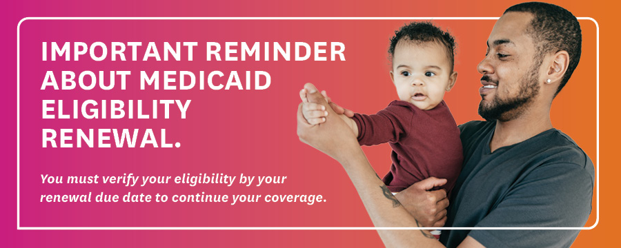 Important Reminder About Medicaid Eligibility Renewal. You must verify your eligibility by your renewal date to continue your coverage.